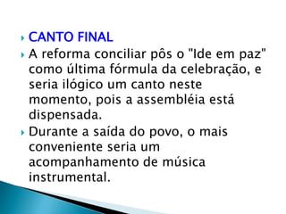  CANTO FINAL
 A reforma conciliar pôs o "Ide em paz"
  como última fórmula da celebração, e
  seria ilógico um canto neste
  momento, pois a assembléia está
  dispensada.
 Durante a saída do povo, o mais
  conveniente seria um
  acompanhamento de música
  instrumental.
 