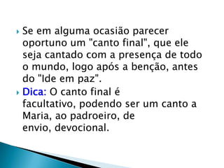  Se em alguma ocasião parecer
  oportuno um "canto final", que ele
  seja cantado com a presença de todo
  o mundo, logo após a benção, antes
  do "Ide em paz".
 Dica: O canto final é
  facultativo, podendo ser um canto a
  Maria, ao padroeiro, de
  envio, devocional.
 