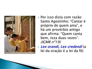    Por isso dizia com razão
    Santo Agostinho: “Cantar é
    próprio de quem ama”, e
    há um provérbio antigo
    que afirma: “Quem canta
    bem, reza duas vezes”.
    (IGMR nº19)
   Lex orandi, Lex credendi (a
    lei da oração é a lei da fé)
 
