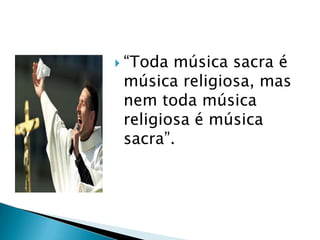  “Toda música sacra é
 música religiosa, mas
 nem toda música
 religiosa é música
 sacra”.
 
