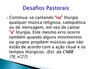    Continua-se cantando “na” liturgia
    qualquer música religiosa, catequética
    ou de mensagem, em vez de cantar
    “a” liturgia. Este mesmo erro ocorre
    também quando alguns movimentos
    ou grupos propõem músicas que não
    estão de acordo com a ação ritual e os
    tempos litúrgicos. (Est. da CNBB
    79, n°27)
 