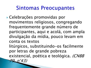    Celebrações promovidas por
    movimentos religiosos, congregando
    frequentemente grande número de
    participantes, aqui e acolá, com ampla
    divulgação da mídia, pouco levam em
    conta os textos
    litúrgicos, substituindo-os facilmente
    por letras de grande pobreza
    existencial, poética e teológica. (CNBB
    79, n°43)
 