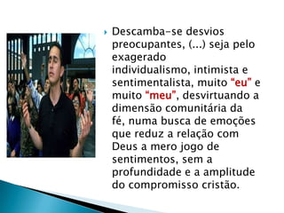    Descamba-se desvios
    preocupantes, (...) seja pelo
    exagerado
    individualismo, intimista e
    sentimentalista, muito “eu” e
    muito “meu”, desvirtuando a
    dimensão comunitária da
    fé, numa busca de emoções
    que reduz a relação com
    Deus a mero jogo de
    sentimentos, sem a
    profundidade e a amplitude
    do compromisso cristão.
 