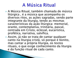    A Música Ritual, também chamada de música
    litúrgica , é a música que acompanha os
    diversos ritos, as ações sagradas, sendo parte
    integrante da liturgia, tendo as mesmas
    características da ação litúrgica: memorial,
    orante, contemplativa, trinitária, pascal,
    centrada em Cristo, eclesial, eucarística,
    profética, narrativa, salvífica.
   Assim, já não se trata de cantar qualquer
    canto na liturgia cristã, só porque é bonito,
    mas cantar a própria liturgia, os textos
    rituais, o que exige conhecimento da liturgia
    e da função ritual de cada canto.
 