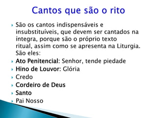    São os cantos indispensáveis e
    insubstituíveis, que devem ser cantados na
    íntegra, porque são o próprio texto
    ritual, assim como se apresenta na Liturgia.
    São eles:
   Ato Penitencial: Senhor, tende piedade
   Hino de Louvor: Glória
   Credo
   Cordeiro de Deus
   Santo
   Pai Nosso
 