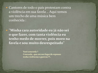  Cantores de todo o país protestam contra
 a violência em sua favela .. Aqui temos
 um trecho de uma música bem
 conhecida :

 ''Minha cara autoridade eu já não sei
 o que fazer, com tanta violência eu
 tenho medo de morrer, pois moro na
 favela e sou muito desrespeitado''

           Você concorda ?
           Concorda , que em seu lugar de repouso
           tenha violências e guerras ??..
 