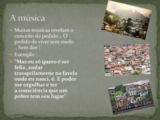  Muitas músicas revelam o
  conceito do pedido .. O
  pedido de viver sem medo
  .. Sem dor !
 Exemplo :
 ''Mas eu só quero é ser
  feliz, andar
  tranquilamente na favela
  onde eu nasci, é. E poder
  me orgulhar e ter
  a consciência que um
  pobre tem seu lugar''
 