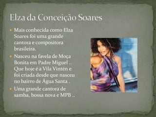  Mais conhecida como Elza
  Soares foi uma grande
  cantora e compositora
  brasileira.
 Nasceu na favela de Moça
  Bonita em Padre Miguel ..
  Que hoje é a Vila Vintén e
  foi criada desde que nasceu
  no bairro de Água Santa .
 Uma grande cantora de
  samba, bossa nova e MPB ..
 