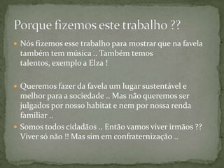  Nós fizemos esse trabalho para mostrar que na favela
 também tem música .. Também temos
 talentos, exemplo a Elza !

 Queremos fazer da favela um lugar sustentável e
  melhor para a sociedade .. Mas não queremos ser
  julgados por nosso habitat e nem por nossa renda
  familiar ..
 Somos todos cidadãos .. Então vamos viver irmãos ??
  Viver só não !! Mas sim em confraternização ..
 