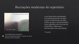 A um frade dizem escaralhado,
Texto de Fernando Esquio e música de Xurxo
Romaní, Koichi Tanehashi
A um frade dizem escaralhado,
e faz pecado quem lho vai dizer,
ca, pois el sabe arreitar de foder,
cuid'eu que gai é, de piss'arreitado;
e pois emprenha estas com que jaz
e faze filhos e filhas assaz,
ante lhe dig'eu bem encaralhado.
1º estrofe
 