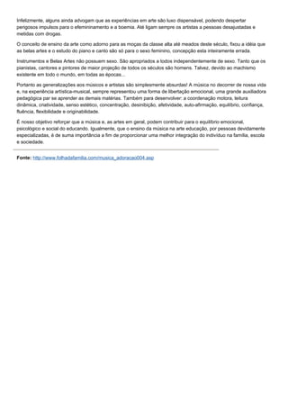Infelizmente, alguns ainda advogam que as experiências em arte são luxo dispensável, podendo despertar
perigosos impulsos para o efemininamento e a boemia. Até ligam sempre os artistas a pessoas desajustadas e
metidas com drogas.

O conceito de ensino da arte como adorno para as moças da classe alta até meados deste século, fixou a idéia que
as belas artes e o estudo do piano e canto são só para o sexo feminino, concepção esta inteiramente errada.

Instrumentos e Belas Artes não possuem sexo. São apropriados a todos independentemente de sexo. Tanto que os
pianistas, cantores e pintores de maior projeção de todos os séculos são homens. Talvez, devido ao machismo
existente em todo o mundo, em todas as épocas...

Portanto as generalizações aos músicos e artistas são simplesmente absurdas! A música no decorrer de nossa vida
e, na experiência artística-musical, sempre representou uma forma de libertação emocional, uma grande auxiliadora
pedagógica par se aprender as demais matérias. Também para desenvolver: a coordenação motora, leitura
dinâmica, criatividade, senso estético, concentração, desinibição, afetividade, auto-afirmação, equilíbrio, confiança,
fluência, flexibilidade e originabilidade.

É nosso objetivo reforçar que a música e, as artes em geral, podem contribuir para o equilíbrio emocional,
psicológico e social do educando. Igualmente, que o ensino da música na arte educação, por pessoas devidamente
especializadas, é de suma importância a fim de proporcionar uma melhor integração do indivíduo na família, escola
e sociedade.


Fonte: http://www.folhadafamilia.com/musica_adoracao004.asp
 