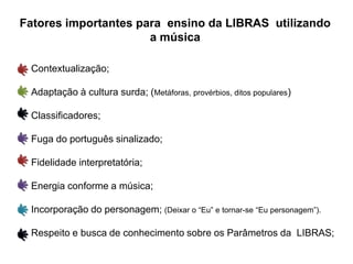 Fatores importantes para ensino da LIBRAS utilizando
a música
Contextualização;
Adaptação à cultura surda; (Metáforas, provérbios, ditos populares)
Classificadores;
Fuga do português sinalizado;
Fidelidade interpretatória;
Energia conforme a música;
Incorporação do personagem; (Deixar o “Eu” e tornar-se “Eu personagem”).
Respeito e busca de conhecimento sobre os Parâmetros da LIBRAS;
 