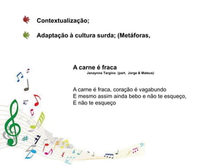 A carne é fraca
Janaynna Targino (part. Jorge & Mateus)
A carne é fraca, coração é vagabundo
E mesmo assim ainda bebo e não te esqueço,
E não te esqueço
Contextualização;
Adaptação à cultura surda; (Metáforas,
 
