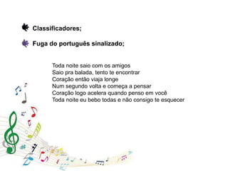 Toda noite saio com os amigos
Saio pra balada, tento te encontrar
Coração então viaja longe
Num segundo volta e começa a pensar
Coração logo acelera quando penso em você
Toda noite eu bebo todas e não consigo te esquecer
Classificadores;
Fuga do português sinalizado;
 