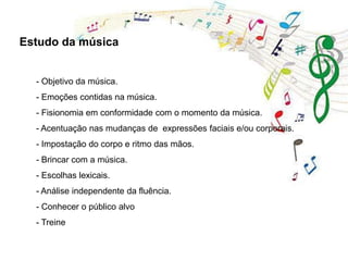 - Objetivo da música.
- Emoções contidas na música.
- Fisionomia em conformidade com o momento da música.
- Acentuação nas mudanças de expressões faciais e/ou corporais.
- Impostação do corpo e ritmo das mãos.
- Brincar com a música.
- Escolhas lexicais.
- Análise independente da fluência.
- Conhecer o público alvo
- Treine
Estudo da música
 