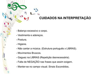 - Balanço excessivo o corpo.
- Vestimenta e adereços.
- Postura.
- Higiene.
- Não cantar a música. (Estrutura português x LIBRAS).
- Movimentos Bruscos.
- Gaguez na LIBRAS (Repetição desnecessária).
- Falta de NEGAÇÃO nas frases que assim exigem.
- Manter-se no campo visual. Sinais Escondidos.
CUIDADOS NA INTERPRETAÇÃO
 