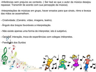 -Inferências sem prejuízo ao contexto. ( Ser leal ao que o autor da música desejou
repassar. Transmitir de acordo com sua percepção da música).
-Interpretações de músicas em grupo, haver ensaios para que sinais, ritmo e leveza
das mãos se assemelhem.
- Criatividade; (Cenário, vídeo, imagens, teatro).
- Ângulo dos braços favoráveis a interpretação.
- Não existe apenas uma forma de interpretar, isto é subjetivo.
- Opinião, interação, troca de experiências com colegas intérpretes.
- Feedback dos Surdos
 