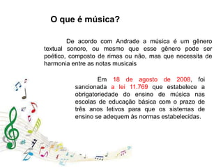 O que é música?
De acordo com Andrade a música é um gênero
textual sonoro, ou mesmo que esse gênero pode ser
poético, composto de rimas ou não, mas que necessita de
harmonia entre as notas musicais
Em 18 de agosto de 2008, foi
sancionada a lei 11.769 que estabelece a
obrigatoriedade do ensino de música nas
escolas de educação básica com o prazo de
três anos letivos para que os sistemas de
ensino se adequem às normas estabelecidas.
 