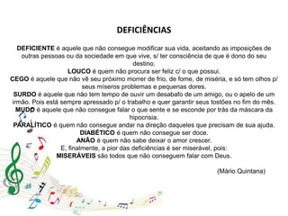 DEFICIÊNCIAS
DEFICIENTE é aquele que não consegue modificar sua vida, aceitando as imposições de
outras pessoas ou da sociedade em que vive, s/ ter consciência de que é dono do seu
destino.
LOUCO é quem não procura ser feliz c/ o que possui.
CEGO é aquele que não vê seu próximo morrer de frio, de fome, de miséria, e só tem olhos p/
seus míseros problemas e pequenas dores.
SURDO é aquele que não tem tempo de ouvir um desabafo de um amigo, ou o apelo de um
irmão. Pois está sempre apressado p/ o trabalho e quer garantir seus tostões no fim do mês.
MUDO é aquele que não consegue falar o que sente e se esconde por trás da máscara da
hipocrisia.
PARALÍTICO é quem não consegue andar na direção daqueles que precisam de sua ajuda.
DIABÉTICO é quem não consegue ser doce.
ANÃO é quem não sabe deixar o amor crescer.
E, finalmente, a pior das deficiências é ser miserável, pois:
MISERÁVEIS são todos que não conseguem falar com Deus.
(Mário Quintana)
 