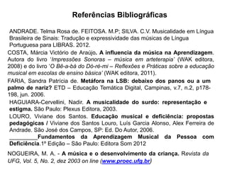 Referências Bibliográficas
HAGUIARA-Cervellini, Nadir. A musicalidade do surdo: representação e
estigma. São Paulo: Plexus Editora, 2003.
NOGUEIRA, M. A. - A música e o desenvolvimento da criança. Revista da
UFG, Vol. 5, No. 2, dez 2003 on line (www.proec.ufg.br)
COSTA, Márcia Victório de Araújo. A influencia da música na Aprendizagem.
Autora do livro „Impressões Sonoras – música em arteterapia’ (WAK editora,
2008) e do livro „O Bê-a-bá do Dó-ré-mi – Reflexões e Práticas sobre a educação
musical em escolas de ensino básica’ (WAK editora, 2011).
FARIA, Sandra Patrícia de. Metáfora na LSB: debaixo dos panos ou a um
palmo de nariz? ETD – Educação Temática Digital, Campinas, v.7, n.2, p178-
198, jun. 2006.
ANDRADE. Telma Rosa de. FEITOSA. M.P; SILVA. C.V. Musicalidade em Língua
Brasileira de Sinais: Tradução e expressividade das músicas de Língua
Portuguesa para LIBRAS. 2012.
LOURO, Viviane dos Santos. Educação musical e deficiência: propostas
pedagógicas / Viviane dos Santos Louro, Luís Garcia Alonso, Alex Ferreira de
Andrade. São José dos Campos, SP: Ed. Do Autor, 2006.
_________Fundamentos da Aprendizagem Musical da Pessoa com
Deficiência.1º Edição – São Paulo: Editora Som 2012
 