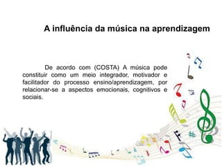 A influência da música na aprendizagem
De acordo com (COSTA) A música pode
constituir como um meio integrador, motivador e
facilitador do processo ensino/aprendizagem, por
relacionar-se a aspectos emocionais, cognitivos e
sociais.
 