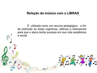 Relação da música com a LIBRAS
É utilizada como um recurso pedagógico a fim
de estimular as áreas cognitivas, afetivas e interacional
para que o aluno tenha sucesso em sua vida acadêmica
e social.
 