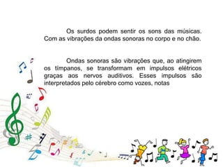 Ondas sonoras são vibrações que, ao atingirem
os tímpanos, se transformam em impulsos elétricos
graças aos nervos auditivos. Esses impulsos são
interpretados pelo cérebro como vozes, notas
Os surdos podem sentir os sons das músicas.
Com as vibrações da ondas sonoras no corpo e no chão.
 