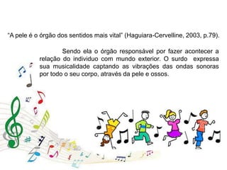 “A pele é o órgão dos sentidos mais vital” (Haguiara-Cervelline, 2003, p.79).
Sendo ela o órgão responsável por fazer acontecer a
relação do individuo com mundo exterior. O surdo expressa
sua musicalidade captando as vibrações das ondas sonoras
por todo o seu corpo, através da pele e ossos.
 