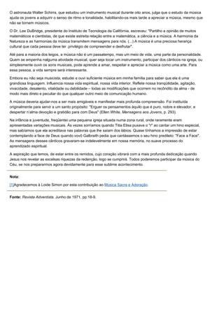 O astronauta Walter Schirra, que estudou um instrumento musical durante oito anos, julga que o estudo da música
ajuda os jovens a adquirir o senso de ritmo e tonalidade, habilitando-os mais tarde a apreciar a música, mesmo que
não se tornem músicos.

O Dr. Lee DuBridge, presidente do Instituto de Tecnologia da Califórnia, escreveu: "Partilho a opinião de muitos
matemáticos e cientistas, de que existe estreita relação entre a matemática, a ciência e a música. A harmonia da
Natureza e as harmonias da música transmitem mensagens para nós. (...) A música é uma preciosa herança
cultural que cada pessoa deve ter .privilégio de compreender e desfrutar".

Até para a maioria dos leigos, a música não é um passatempo, mas um meio de vida, uma parte da personalidade.
Quem se empenha nalguma atividade musical, quer seja tocar um instrumento, participar dos cânticos na igreja, ou
simplesmente ouvir os sons musicais, pode aprende a amar, respeitar e apreciar a música como uma arte. Para
essa pessoa, a vida sempre será interessante.

Embora eu não seja musicista, estudei e ouvi suficiente música em minha família para saber que ela é uma
grandiosa linguagem. Influencia nossa vida espiritual, nossa vida interior. Reflete nossa tranqüilidade, agitação,
vivacidade, desalento, vitalidade ou debilidade – todas as modificações que ocorrem no recôndito da alma - de
modo mais direto e peculiar do que qualquer outro meio de comunicação humano.

A música deveria ajudar-nos a ser mais amigáveis e manifestar mais profunda compreensão. Foi instituída
originalmente para servir a um santo propósito: "Erguer os pensamentos àquilo que é puro, nobre e elevador, e
despertar n’alma devoção e gratidão para com Deus" (Ellen White, Mensagens aos Jovens, p. 293).

Na infância e juventude, freqüentei uma pequena igreja situada numa zona rural, onde raramente eram
apresentadas variações musicais. Às vezes sorríamos quando Titia Elisa puxava o "r" ao cantar um hino especial,
mas sabíamos que ela acreditava nas palavras que lhe saíam dos lábios. Quase tínhamos a impressão de estar
contemplando a face de Deus quando vovô Galbraith pedia que cantássemos o seu hino predileto: "Face a Face".
As mensagens desses cânticos gravaram-se indelevelmente em nossa memória, no suave processo do
aprendizado espiritual.

A aspiração que temos, de estar entre os remidos, cujo coração vibrará com a mais profunda dedicação quando
Jesus nos revelar as excelsas riquezas da redenção, logo se cumprirá. Todos poderemos participar da música do
Céu, se nos prepararmos agora devidamente para esse sublime acontecimento.


Nota:

[1]Agradecemos à Loide Simon por esta contribuição ao Música Sacra e Adoração.


Fonte: Revista Adventista. Junho de 1971, pp.18-9.
 