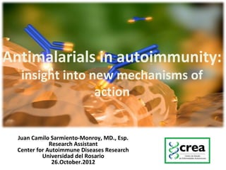 Antimalarials in autoimmunity:
insight into new mechanisms of
action
Juan Camilo Sarmiento-Monroy, MD., Esp.
Research Assistant
Center for Autoimmune Diseases Research
Universidad del Rosario
26.October.2012
 