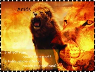 Amós




Si el león ruge,
             ¿quién no temerá?
Si habla Jehová el Señor,
             ¿quién no profetizará?
 