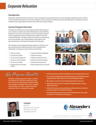 Corporate Relocation
           Introduction
           Alexander’s understands that recruitment is one of a company’s most powerful tools in an ever-changing, competitive business climate.
           A successful relocation helps to ensure your employees remain productive and focused on their jobs. Alexander’s can help you and your
           transferees find a good balance between their needs and company policies.


           Service Program Overview
           We begin the relocation process by gaining a solid understanding of
           your company, its policies and culture. We build your service delivery
           programs on your wants and needs, not ours. Our personal customer
           service representatives plan the details of each relocation with the
           transferring families. This planning process includes a comprehensive
           pre-move orientation call, communication of your policies, and
           personal attention and assistance throughout the relocation.

           Our exclusive move management program allows us to better serve
           your transferees with useful information, which strengthens the
           relationship so important to them during a stressful time.

            ƒƒ Policy consulting               ƒƒ Self-pack self-haul capabilities
            ƒƒ Cost of living analysis         ƒƒ Shipment tracking
            ƒƒ Group move management           ƒƒ Temporary living assistance
            ƒƒ Lump sum move programs          ƒƒ Executive assistance program
            ƒƒ Pre-move counseling             ƒƒ Real estate closing services
            ƒƒ Transportation and storage      ƒƒ Reporting/performance statistics
              services




       Key Program Benefits                                               ƒƒ Unlimited self-pack self-haul capabilities mean less opportunity for error
                                                                          ƒƒ Our locations strategically positioned throughout the United States and
           We follow a flexible approach to tailor a solution               supported by the Atlas network of more than 800 global agents
           that satisfies your relocation objectives at every             ƒƒ We provide a customer service oriented approach to each move
           turn. We start by analyzing your situation in light
                                                                          ƒƒ Expedited claims services are handled through Alexander’s in-house
           of your policy and budget. Then, from a variety of
                                                                            claims department
           service options, we create a solution that offers
           solid value with no compromise in quality.                     ƒƒ Online information access and shipment tracking make our customers’
                                                                            relocation programs work better and faster
                                                                          ƒƒ Customized reporting means you get the information you want, when
                                                                            you want it, in a format you can easily use




                                     Contact
                                     Bob Ryan
                                     National Account Executive
                                     800.328-5673 ext. 5046
                                     bryan@alexanders.net

                                                                                       2811 Beverly Dr., Ste. 100, Eagan, MN 55121 / 800.328.5673 / MN DOT 375523
                                                                                       Atlas Van Lines, Inc. / U.S. DOT No. 125550 / TM & © 2012 AWGI LLC


w Alexander’s Mobility Services                                                                                                                  www.alexanders.net
 