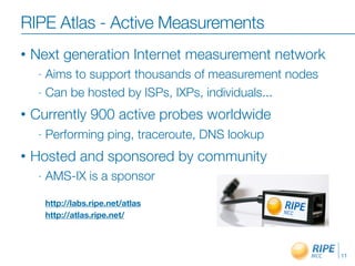 RIPE Atlas - Active Measurements
•   Next generation Internet measurement network
     - Aims to support thousands of measurement nodes
     - Can be hosted by ISPs, IXPs, individuals...

•   Currently 900 active probes worldwide
     -   Performing ping, traceroute, DNS lookup
•   Hosted and sponsored by community
     -   AMS-IX is a sponsor

         http://labs.ripe.net/atlas
         http://atlas.ripe.net/



                                                        11
 