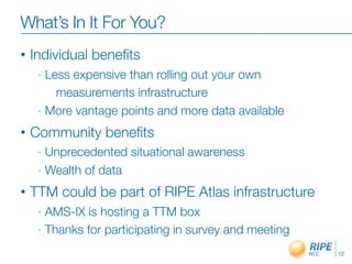 What’s In It For You?
•    Individual beneﬁts
     -  Less expensive than rolling out your own
          measurements infrastructure
     - More vantage points and more data available

•   Community beneﬁts
     -  Unprecedented situational awareness
     -  Wealth of data

•   TTM could be part of RIPE Atlas infrastructure
     - AMS-IX is hosting a TTM box
     - Thanks for participating in survey and meeting

                                                        12
 