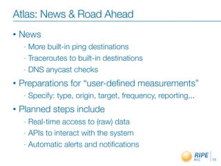 Atlas: News & Road Ahead
•   News
     - More built-in ping destinations
     - Traceroutes to built-in destinations

     - DNS anycast checks

•   Preparations for “user-deﬁned measurements”
     -   Specify: type, origin, target, frequency, reporting...
•   Planned steps include
     - Real-time access to (raw) data
     - APIs to interact with the system

     - Automatic alerts and notiﬁcations

                                                                  15
 