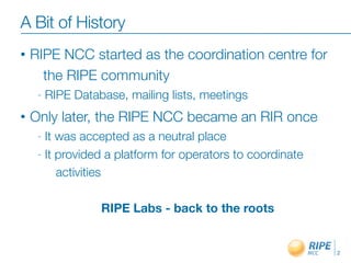 A Bit of History
•   RIPE NCC started as the coordination centre for
      the RIPE community
     -   RIPE Database, mailing lists, meetings
•   Only later, the RIPE NCC became an RIR once
     - It was accepted as a neutral place
     - It provided a platform for operators to coordinate

          activities

                   RIPE Labs - back to the roots


                                                            2
 
