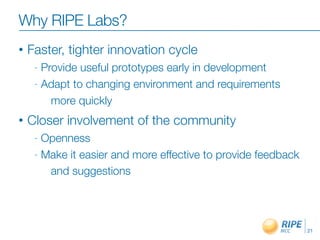 Why RIPE Labs?
•   Faster, tighter innovation cycle
     - Provide useful prototypes early in development
     - Adapt to changing environment and requirements

         more quickly
•   Closer involvement of the community
     - Openness
     - Make it easier and more effective to provide feedback

        and suggestions




                                                               21
 