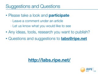 Suggestions and Questions
•   Please take a look and participate
     - Leave a comment under an article
     - Let us know what you would like to see

•   Any ideas, tools, research you want to publish?
•   Questions and suggestions to labs@ripe.net




                http://labs.ripe.net/

                                                      22
 