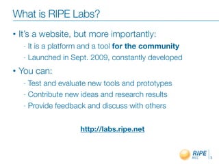 What is RIPE Labs?
•   It’s a website, but more importantly:
     - It is a platform and a tool for the community
     - Launched in Sept. 2009, constantly developed

•   You can:
     - Test and evaluate new tools and prototypes
     - Contribute new ideas and research results

     - Provide feedback and discuss with others



                     http://labs.ripe.net


                                                       3
 