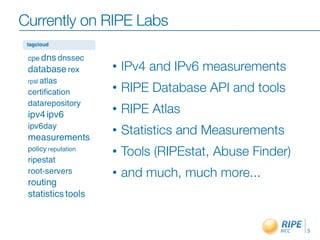 Currently on RIPE Labs

             •   IPv4 and IPv6 measurements
             •   RIPE Database API and tools
             •   RIPE Atlas
             •   Statistics and Measurements
             •   Tools (RIPEstat, Abuse Finder)
             •   and much, much more...



                                                  5
 