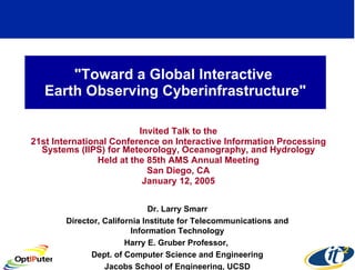 &quot;Toward a Global Interactive  Earth Observing Cyberinfrastructure&quot; Invited Talk to the 21st International Conference on Interactive Information Processing Systems (IIPS) for Meteorology, Oceanography, and Hydrology Held at the 85th AMS Annual Meeting San Diego, CA January 12, 2005 Dr. Larry Smarr Director, California Institute for Telecommunications and Information Technology Harry E. Gruber Professor,  Dept. of Computer Science and Engineering Jacobs School of Engineering, UCSD 