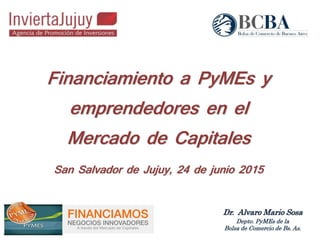 Financiamiento a PyMEs y
emprendedores en el
Mercado de Capitales
San Salvador de Jujuy, 24 de junio 2015
Dr. Alvaro Mario Sosa
Depto. PyMEs de la
Bolsa de Comercio de Bs. As.
 