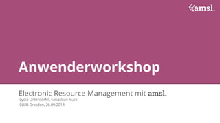 Anwenderworkshop 
Electronic Resource Management mit amsl. 
Lydia Unterdörfel, Sebastian Nuck 
SLUB Dresden, 26.09.2014 
 