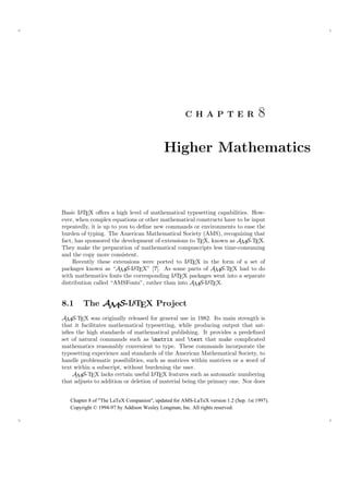 C H A P T E R                   8

                                           Higher Mathematics



        A
Basic L TEX oﬀers a high level of mathematical typesetting capabilities. How-
ever, when complex equations or other mathematical constructs have to be input
repeatedly, it is up to you to deﬁne new commands or environments to ease the
burden of typing. The American Mathematical Society (AMS), recognizing that
fact, has sponsored the development of extensions to TEX, known as AMS-TEX.
They make the preparation of mathematical compuscripts less time-consuming
and the copy more consistent.
                                                A
     Recently these extensions were ported to L TEX in the form of a set of
packages known as “AMS-L T   A EX” [?]. As some parts of A S-T X had to do
                                                           M E
                                           A
with mathematics fonts the corresponding L TEX packages went into a separate
distribution called “AMSFonts”, rather than into AMS-L TEX.
                                                        A




8.1     The AMS-L TEX Project
                 A

AMS-TEX was originally released for general use in 1982. Its main strength is
that it facilitates mathematical typesetting, while producing output that sat-
isﬁes the high standards of mathematical publishing. It provides a predeﬁned
set of natural commands such as matrix and text that make complicated
mathematics reasonably convenient to type. These commands incorporate the
typesetting experience and standards of the American Mathematical Society, to
handle problematic possibilities, such as matrices within matrices or a word of
text within a subscript, without burdening the user.
    AMS-TEX lacks certain useful L TEX features such as automatic numbering
                                     A
that adjusts to addition or deletion of material being the primary one. Nor does


   Chapter 8 of "The LaTeX Companion", updated for AMS-LaTeX version 1.2 (Sep. 1st 1997).
   Copyright © 1994-97 by Addison Wesley Longman, Inc. All rights reserved.
 