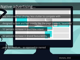 Native advertising…
…less intrusive than display, less clutter to compete with
…designed to look and feel exactly like the page content, ‘seamless’
…52 percent increase in purchase intent
…32 percent increase in brand favourability
Marketo, 2016
…paid for medium… as opposed to owned
 