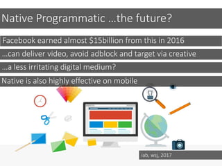 Native Programmatic …the future?
Facebook earned almost $15billion from this in 2016
…can deliver video, avoid adblock and target via creative
…a less irritating digital medium?
Native is also highly effective on mobile
iab, wsj, 2017
 