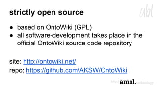 strictly open source
● based on OntoWiki (GPL)
● all software-development takes place in the
official OntoWiki source code repository
site: http://ontowiki.net/
repo: https://github.com/AKSW/OntoWiki
 
