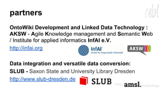 partners
OntoWiki Development and Linked Data Technology :
AKSW - Agile Knowledge management and Semantic Web
/ Institute for applied informatics InfAI e.V.
http://infai.org
Data integration and versatile data conversion:
SLUB - Saxon State and University Library Dresden
http://www.slub-dresden.de
 