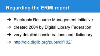 Regarding the ERMI report
➔ Electronic Resource Management Initiative
➔ created 2004 by Digital Library Federation
➔ very detailed considerations and dictionary
➔ http://old.diglib.org/pubs/dlf102/
 