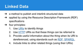 Linked Data
➔ a method to publish and interlink structured data
➔ applied by using the Resource Description Framework (RDF)
specifications
➔ four principles:
1. Use URIs to identify things
2. Use HTTP URIs so that these things can be referred to
3. Provide useful information about the thing when its URI is
dereferenced, using standards such as RDF, SPARQL.
4. Include links to other related things (using their URIs)
 